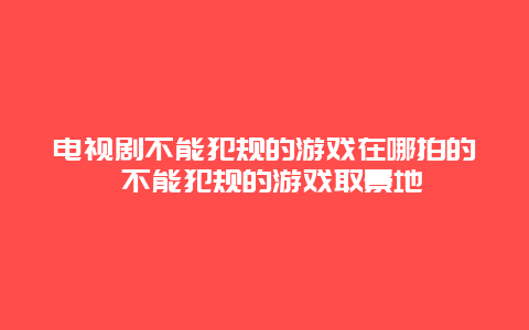 电视剧不能犯规的游戏在哪拍的 不能犯规的游戏取景地