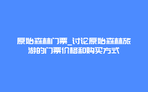 原始森林门票_讨论原始森林旅游的门票价格和购买方式