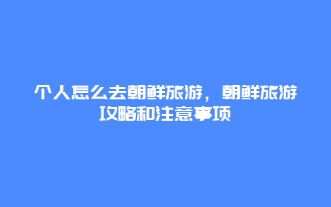 个人怎么去朝鲜旅游，朝鲜旅游攻略和注意事项