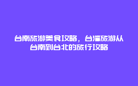 台南旅游美食攻略，台湾旅游从台南到台北的旅行攻略