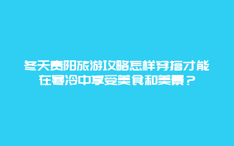 冬天贵阳旅游攻略怎样穿搭才能在寒冷中享受美食和美景？