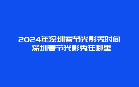 2024年深圳春节光影秀时间 深圳春节光影秀在哪里