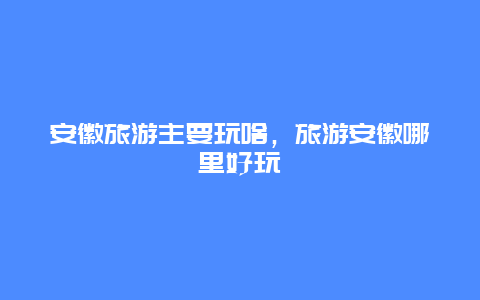 安徽旅游主要玩啥，旅游安徽哪里好玩