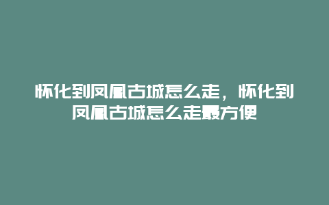 怀化到凤凰古城怎么走，怀化到凤凰古城怎么走最方便