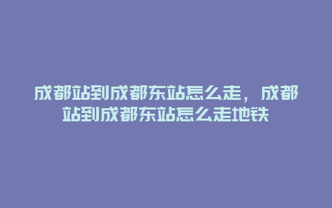 成都站到成都东站怎么走，成都站到成都东站怎么走地铁