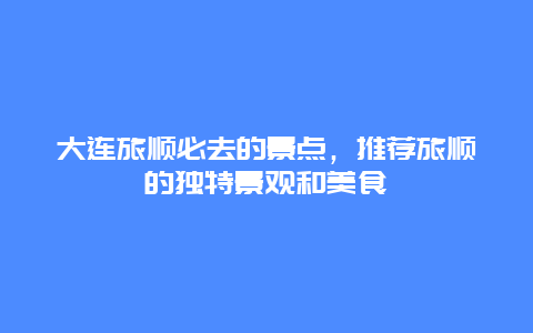 大连旅顺必去的景点，推荐旅顺的独特景观和美食