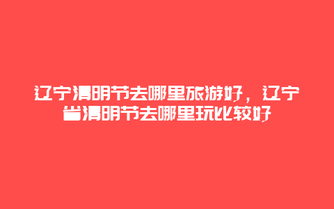 辽宁清明节去哪里旅游好，辽宁省清明节去哪里玩比较好