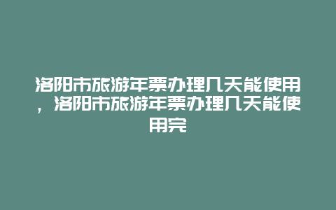 洛阳市旅游年票办理几天能使用，洛阳市旅游年票办理几天能使用完