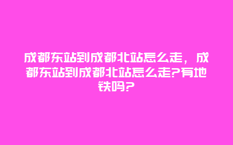 成都东站到成都北站怎么走，成都东站到成都北站怎么走?有地铁吗?