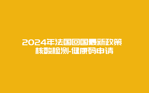 2024年法国回国最新政策 核酸检测-健康码申请