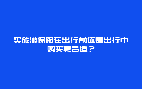 买旅游保险在出行前还是出行中购买更合适？