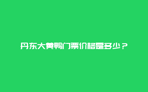 丹东大黄鸭门票价格是多少？