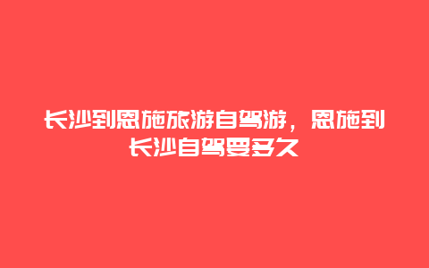 长沙到恩施旅游自驾游，恩施到长沙自驾要多久