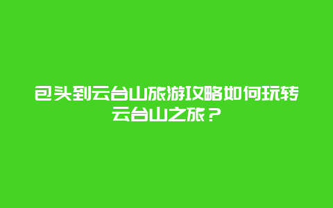 包头到云台山旅游攻略如何玩转云台山之旅？