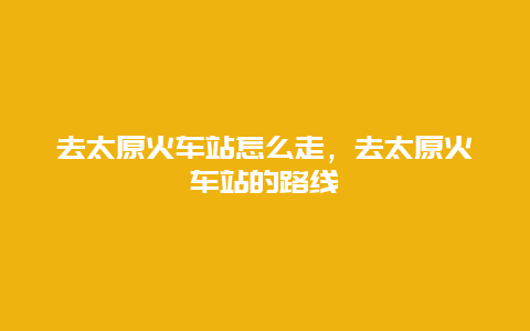 去太原火车站怎么走，去太原火车站的路线