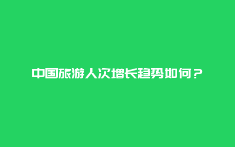 中国旅游人次增长趋势如何？