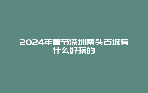 2024年春节深圳南头古城有什么好玩的