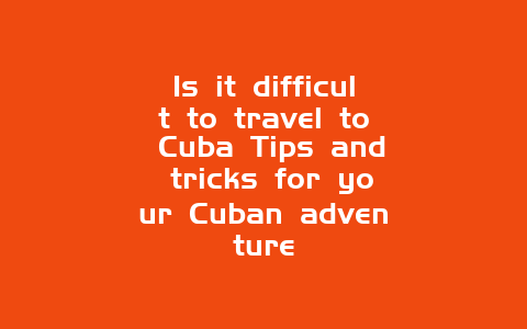 Is it difficult to travel to Cuba Tips and tricks for your Cuban adventure