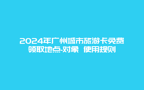 2024年广州城市旅游卡免费领取地点-对象 使用规则