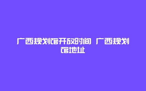 广西规划馆开放时间 广西规划馆地址