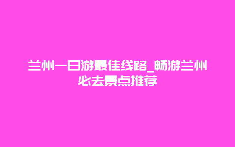 兰州一日游最佳线路_畅游兰州必去景点推荐