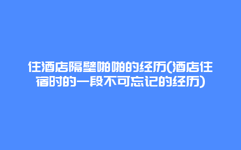 住酒店隔壁啪啪的经历(酒店住宿时的一段不可忘记的经历)