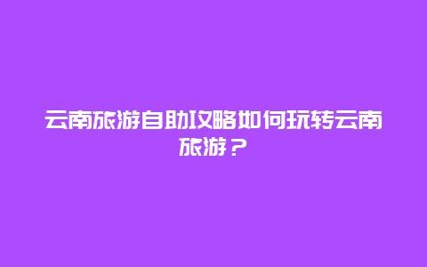 云南旅游自助攻略如何玩转云南旅游？