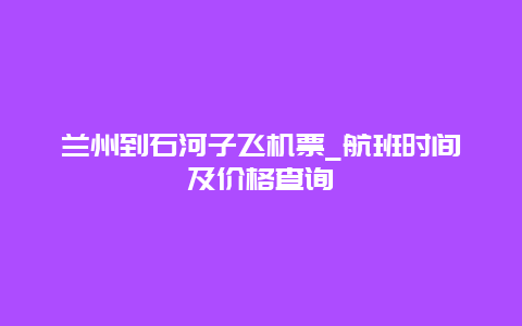 兰州到石河子飞机票_航班时间及价格查询