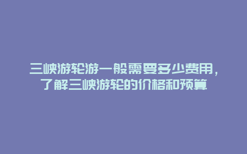 三峡游轮游一般需要多少费用，了解三峡游轮的价格和预算