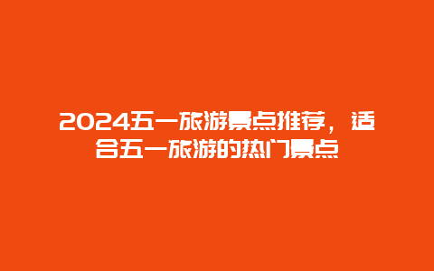 2024五一旅游景点推荐，适合五一旅游的热门景点