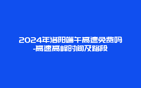 2024年洛阳端午高速免费吗-高速高峰时间及路段