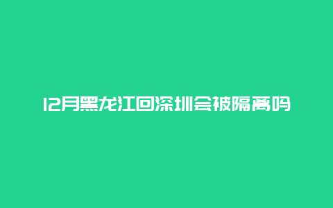 12月黑龙江回深圳会被隔离吗