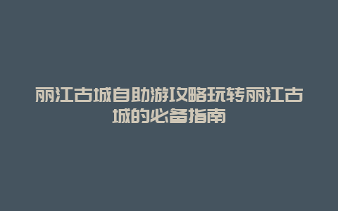 丽江古城自助游攻略玩转丽江古城的必备指南