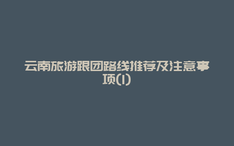 云南旅游跟团路线推荐及注意事项(1)