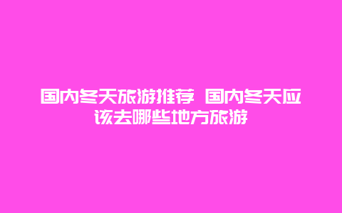 国内冬天旅游推荐 国内冬天应该去哪些地方旅游