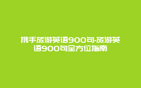 携手旅游英语900句-旅游英语900句全方位指南