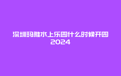 深圳玛雅水上乐园什么时候开园2024