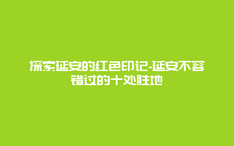 探索延安的红色印记-延安不容错过的十处胜地