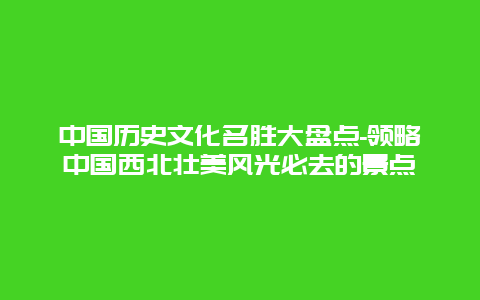 中国历史文化名胜大盘点-领略中国西北壮美风光必去的景点