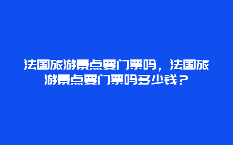 法国旅游景点要门票吗，法国旅游景点要门票吗多少钱？