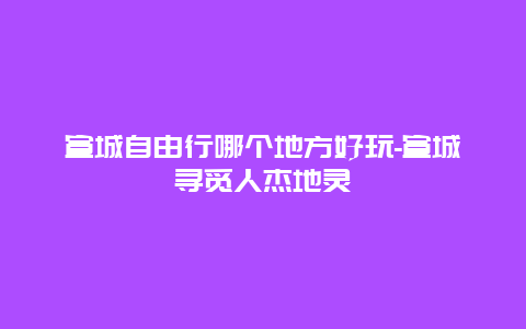 宣城自由行哪个地方好玩-宣城寻觅人杰地灵