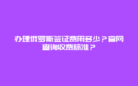 办理俄罗斯签证费用多少？官网查询收费标准？