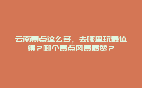 云南景点这么多，去哪里玩最值得？哪个景点风景最赞？