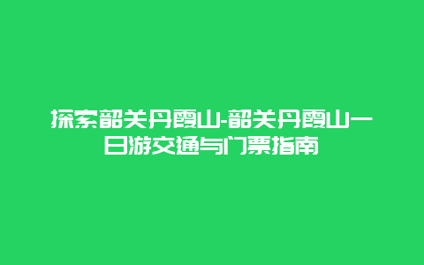 探索韶关丹霞山-韶关丹霞山一日游交通与门票指南