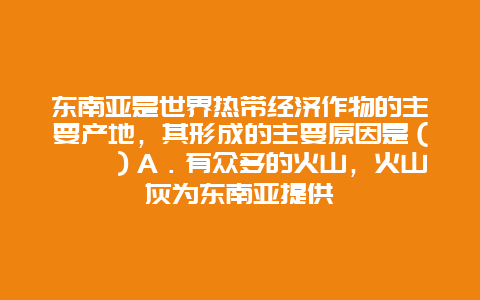 东南亚是世界热带经济作物的主要产地，其形成的主要原因是（　　）A．有众多的火山，火山灰为东南亚提供