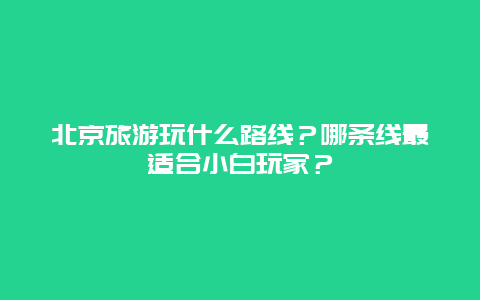 北京旅游玩什么路线？哪条线最适合小白玩家？