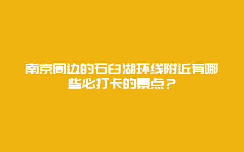 南京周边的石臼湖环线附近有哪些必打卡的景点？