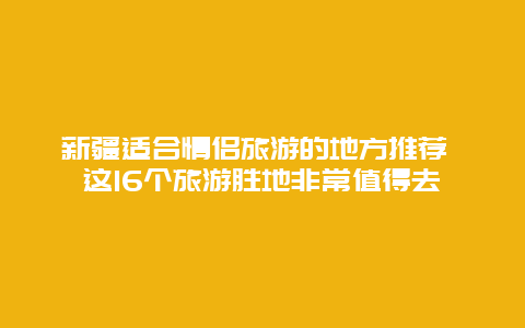 新疆适合情侣旅游的地方推荐 这16个旅游胜地非常值得去