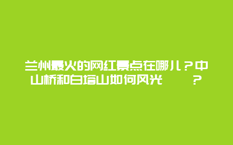 兰州最火的网红景点在哪儿？中山桥和白塔山如何风光旖旎？