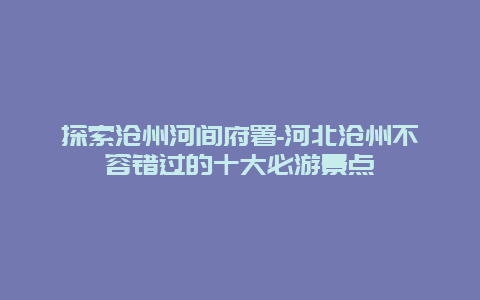 探索沧州河间府署-河北沧州不容错过的十大必游景点